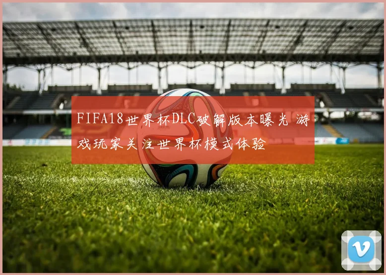 FIFA18世界杯DLC破解版本曝光 游戏玩家关注世界杯模式体验